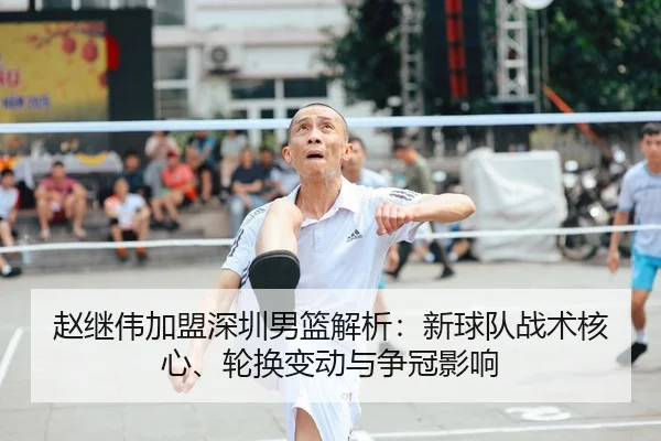 赵继伟加盟深圳男篮解析：新球队战术核心、轮换变动与争冠影响