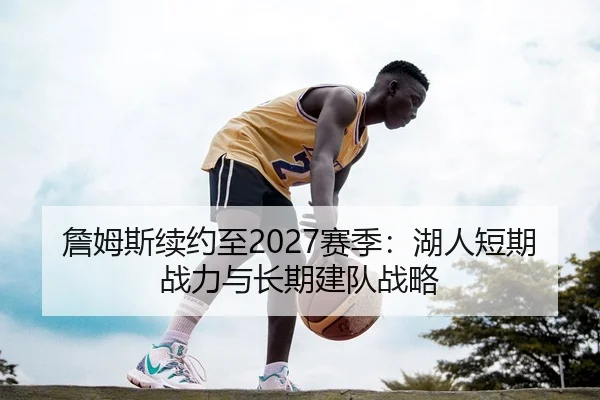 詹姆斯续约至2027赛季：湖人短期战力与长期建队战略